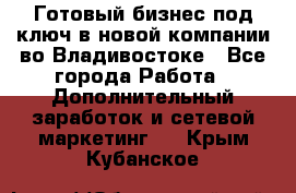 Готовый бизнес под ключ в новой компании во Владивостоке - Все города Работа » Дополнительный заработок и сетевой маркетинг   . Крым,Кубанское